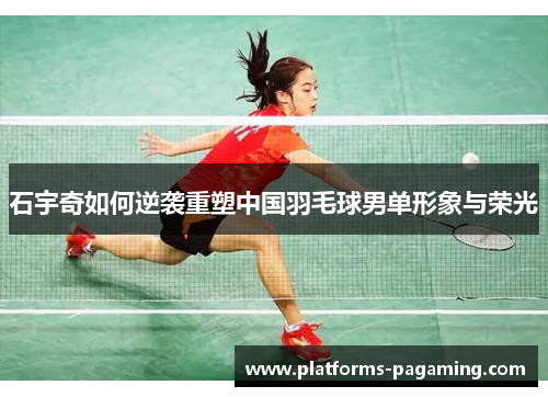 石宇奇如何逆袭重塑中国羽毛球男单形象与荣光
