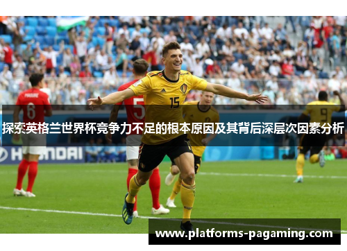 探索英格兰世界杯竞争力不足的根本原因及其背后深层次因素分析