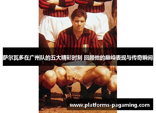 萨尔瓦多在广州队的五大精彩时刻 回顾他的巅峰表现与传奇瞬间