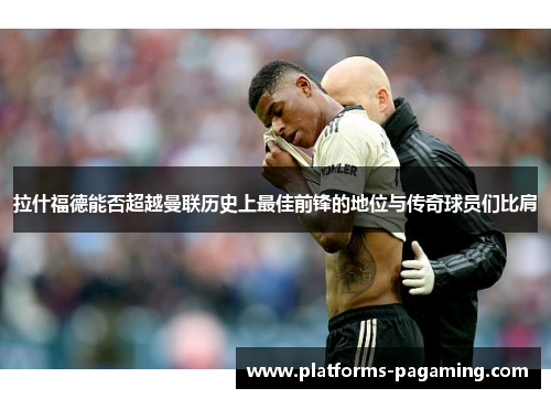 拉什福德能否超越曼联历史上最佳前锋的地位与传奇球员们比肩
