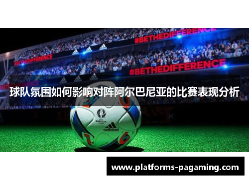 球队氛围如何影响对阵阿尔巴尼亚的比赛表现分析