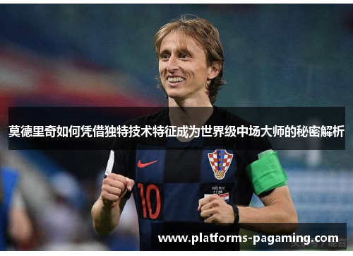 莫德里奇如何凭借独特技术特征成为世界级中场大师的秘密解析