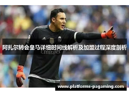阿扎尔转会皇马详细时间线解析及加盟过程深度剖析