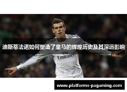 迪斯蒂法诺如何塑造了皇马的辉煌历史及其深远影响 迪斯蒂法诺如何塑造了皇马的辉煌历史及其深远影响