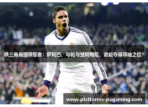 铁三角最强领军者:萨利巴、乌帕与楚阿梅尼,谁能夺得领袖之位? 铁三角最强领军者:萨利巴、乌帕与楚阿梅尼,谁能夺得领袖之位?