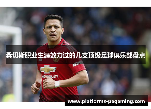 桑切斯职业生涯效力过的几支顶级足球俱乐部盘点