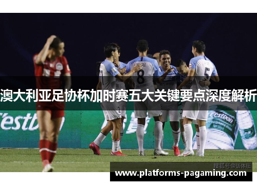 澳大利亚足协杯加时赛五大关键要点深度解析 澳大利亚足协杯加时赛五大关键要点深度解析