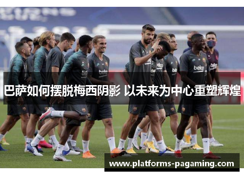 巴萨如何摆脱梅西阴影 以未来为中心重塑辉煌