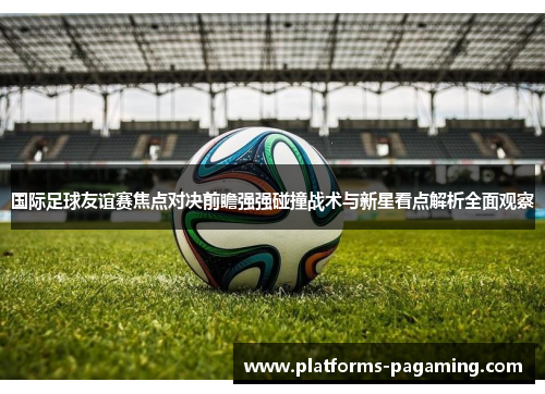 国际足球友谊赛焦点对决前瞻强强碰撞战术与新星看点解析全面观察