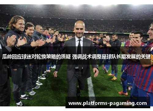 瓜帅回应球迷对轮换策略的质疑 强调战术调整是球队长期发展的关键