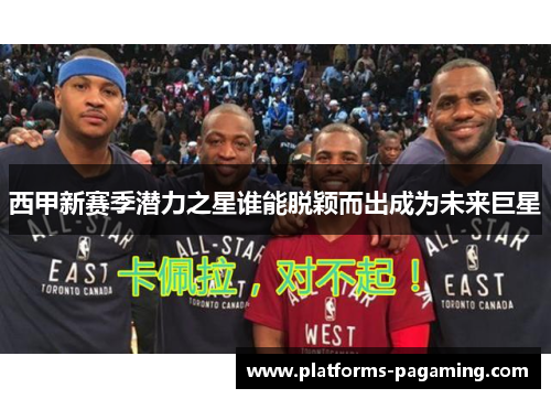 西甲新赛季潜力之星谁能脱颖而出成为未来巨星 西甲新赛季潜力之星谁能脱颖而出成为未来巨星