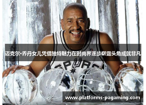 迈克尔·乔丹女儿凭借独特魅力在时尚界逐步崭露头角成就非凡