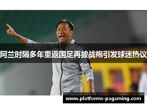 阿兰时隔多年重返国足再披战袍引发球迷热议