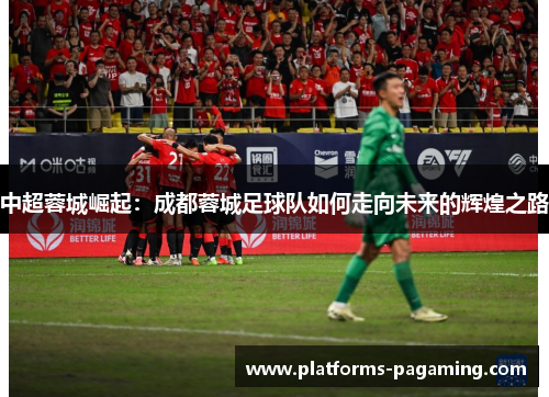 中超蓉城崛起:成都蓉城足球队如何走向未来的辉煌之路 中超蓉城崛起:成都蓉城足球队如何走向未来的辉煌之路