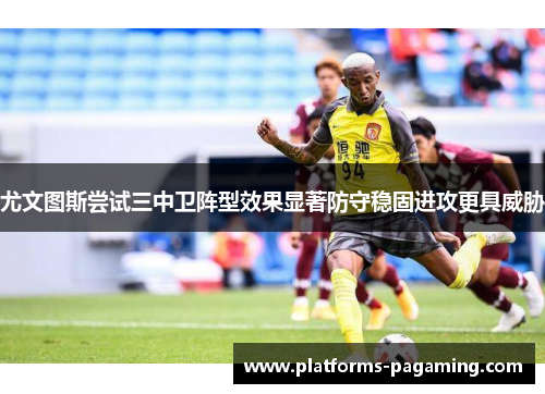 尤文图斯尝试三中卫阵型效果显著防守稳固进攻更具威胁 尤文图斯尝试三中卫阵型效果显著防守稳固进攻更具威胁