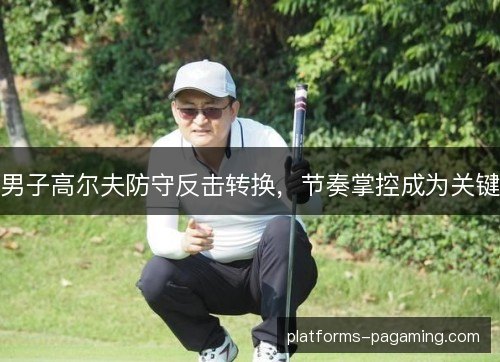 男子高尔夫防守反击转换，节奏掌控成为关键
